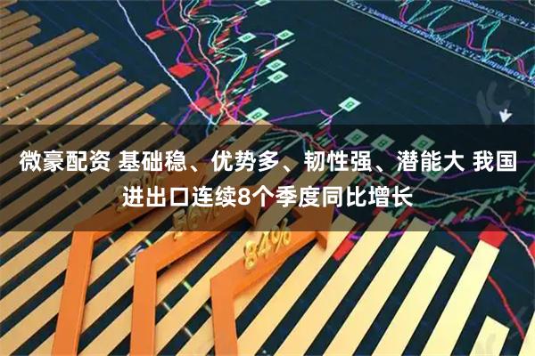 微豪配资 基础稳、优势多、韧性强、潜能大 我国进出口连续8个季度同比增长