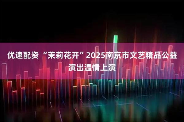 优速配资 “茉莉花开”2025南京市文艺精品公益演出温情上演