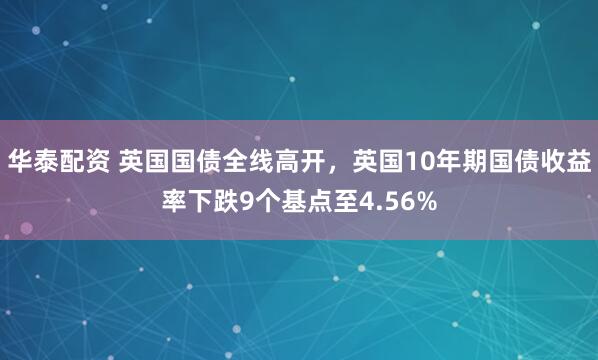 华泰配资 英国国债全线高开，英国10年期国债收益率下跌9个基点至4.56%