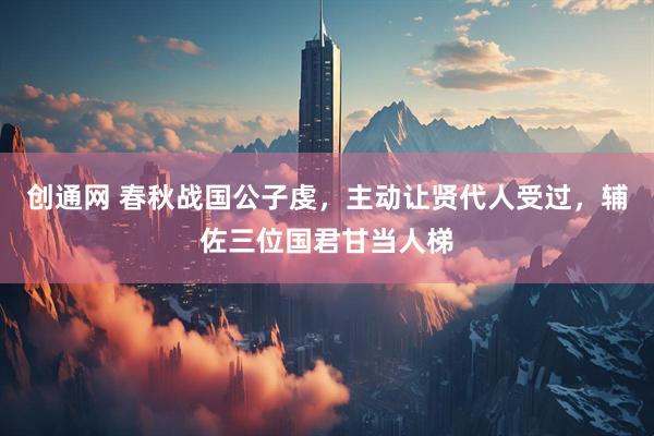 创通网 春秋战国公子虔，主动让贤代人受过，辅佐三位国君甘当人梯