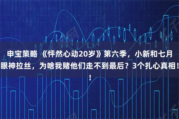 申宝策略 《怦然心动20岁》第六季，小新和七月眼神拉丝，为啥我赌他们走不到最后？3个扎心真相！
