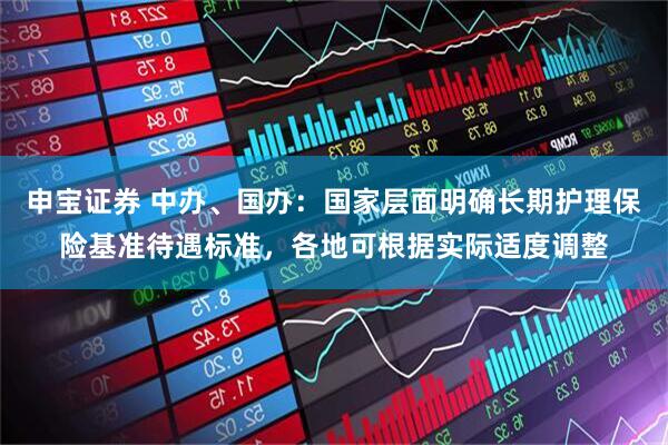 申宝证券 中办、国办：国家层面明确长期护理保险基准待遇标准，各地可根据实际适度调整