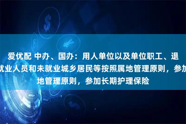 爱优配 中办、国办：用人单位以及单位职工、退休人员、灵活就业人员和未就业城乡居民等按照属地管理原则，参加长期护理保险