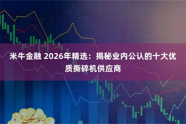 米牛金融 2026年精选：揭秘业内公认的十大优质撕碎机供应商