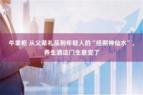 牛掌柜 从父辈礼品到年轻人的“经期神仙水”，养生酒这门生意变了