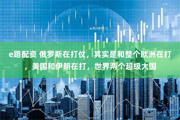 e路配资 俄罗斯在打仗，其实是和整个欧洲在打，美国和伊朗在打，世界两个超级大国