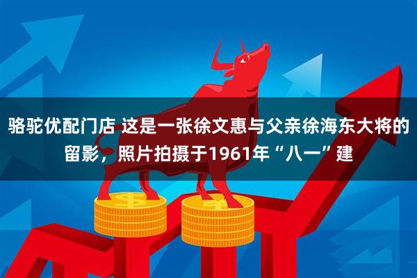 骆驼优配门店 这是一张徐文惠与父亲徐海东大将的留影，照片拍摄于1961年“八一”建