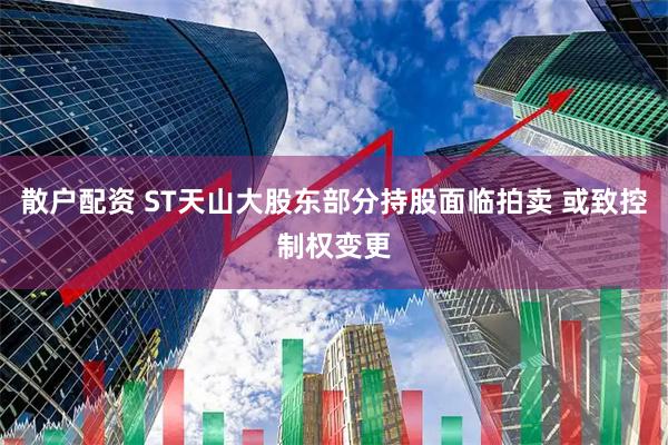散户配资 ST天山大股东部分持股面临拍卖 或致控制权变更