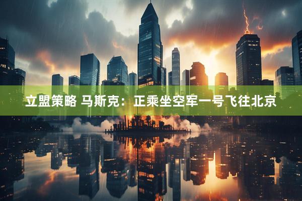 立盟策略 马斯克：正乘坐空军一号飞往北京