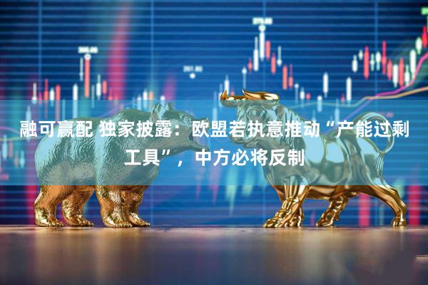 融可赢配 独家披露：欧盟若执意推动“产能过剩工具”，中方必将反制