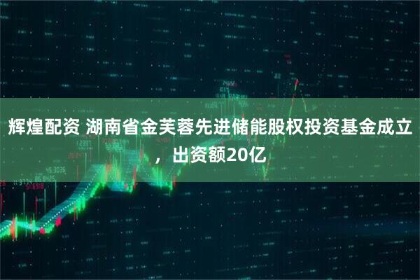 辉煌配资 湖南省金芙蓉先进储能股权投资基金成立，出资额20亿