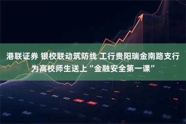 港联证券 银校联动筑防线 工行贵阳瑞金南路支行为高校师生送上“金融安全第一课”