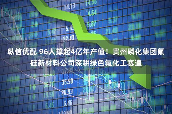 纵信优配 96人撑起4亿年产值！贵州磷化集团氟硅新材料公司深耕绿色氟化工赛道