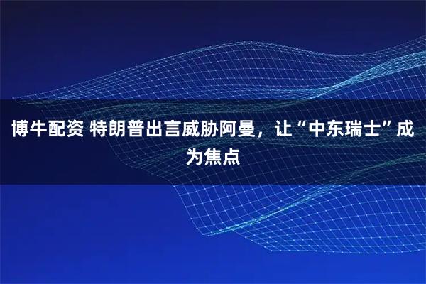 博牛配资 特朗普出言威胁阿曼，让“中东瑞士”成为焦点
