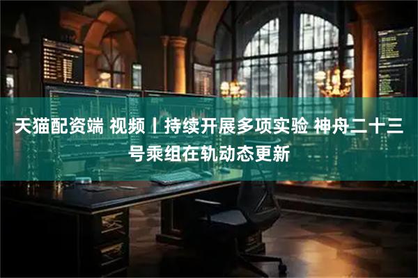 天猫配资端 视频丨持续开展多项实验 神舟二十三号乘组在轨动态更新