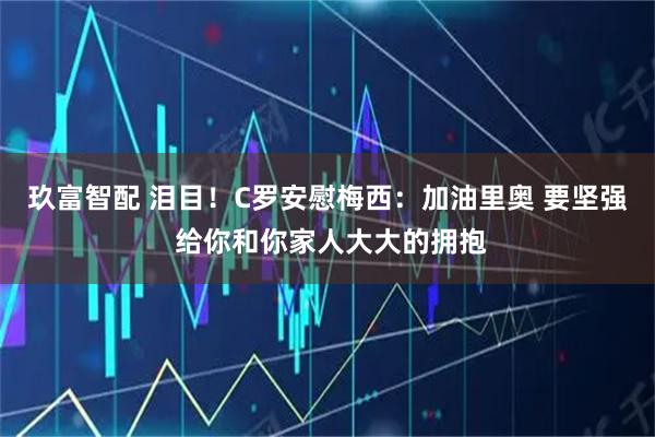 玖富智配 泪目！C罗安慰梅西：加油里奥 要坚强 给你和你家人大大的拥抱