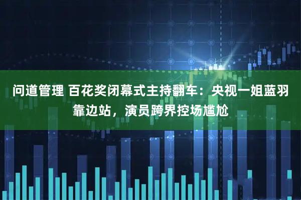 问道管理 百花奖闭幕式主持翻车：央视一姐蓝羽靠边站，演员跨界控场尴尬