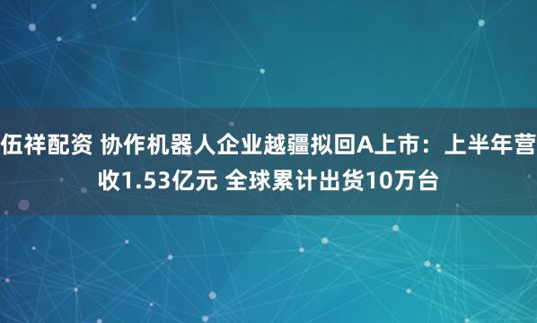 伍祥配资 协作机器人企业越疆拟回A上市：上半年营收1.53亿元 全球累计出货10万台